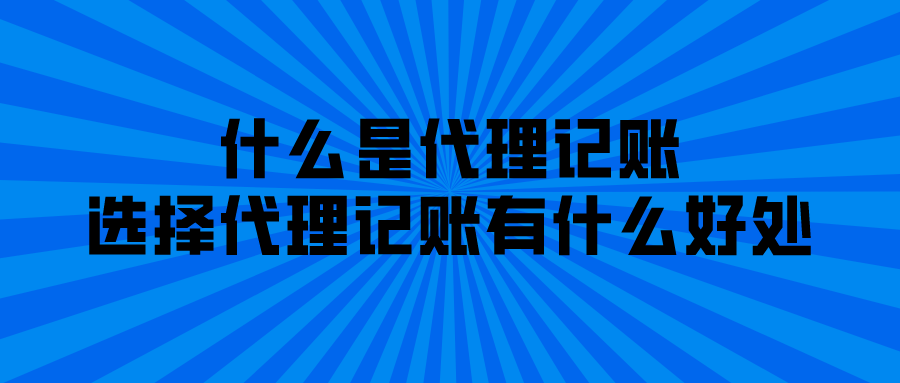 什么是代理记账,选择代理记账有什么好处 什么是代理记账,选择代理记账有什么好处