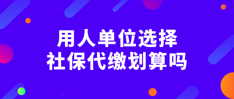 用人单位选择社保代缴划算吗 用人单位选择社保代缴划算吗