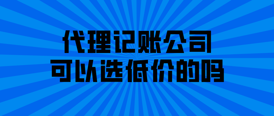 代理记账公司可以选低价的吗 代理记账公司可以选低价的吗